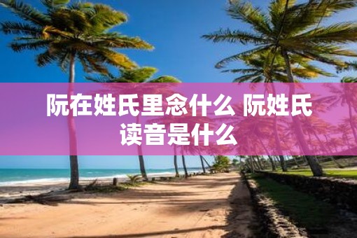 阮在姓氏里念什么 阮姓氏读音是什么