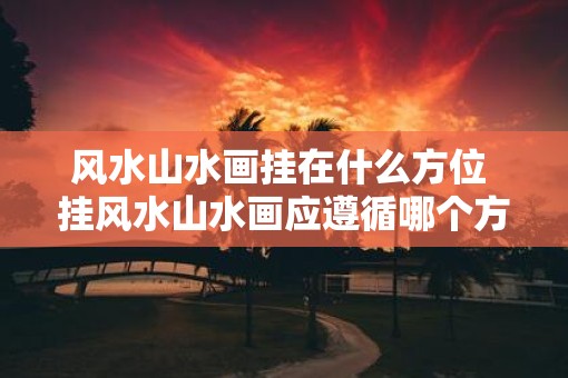 风水山水画挂在什么方位 挂风水山水画应遵循哪个方位 风水山水画挂在什么方位 挂风水山水画应遵循哪个方位