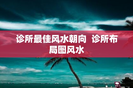 诊所最佳风水朝向  诊所布局图风水