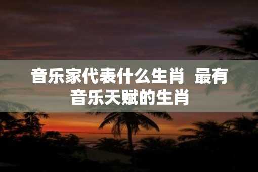 音乐家代表什么生肖  最有音乐天赋的生肖