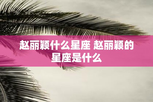 赵丽颖什么星座 赵丽颖的星座是什么