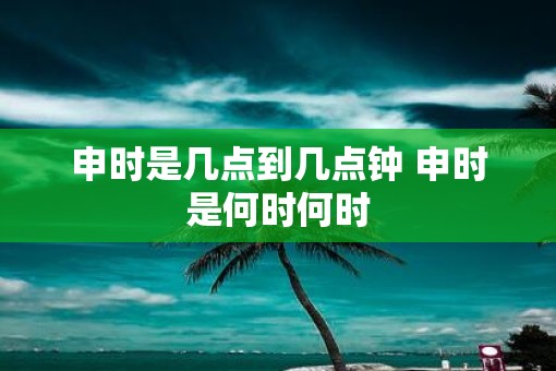 申时是几点到几点钟 申时是何时何时