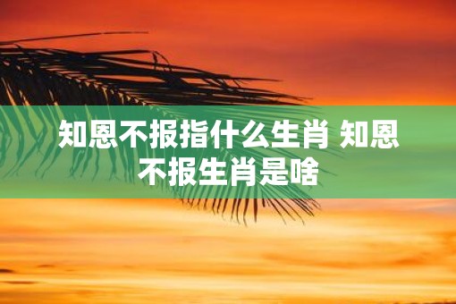 知恩不报指什么生肖 知恩不报生肖是啥
