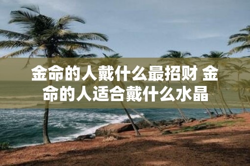 金命的人戴什么最招财 金命的人适合戴什么水晶