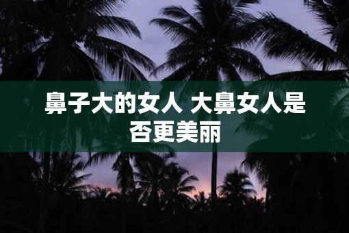 鼻子大的女人 大鼻女人是否更美丽