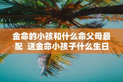 金命的小孩和什么命父母最配  送金命小孩子什么生日礼物好