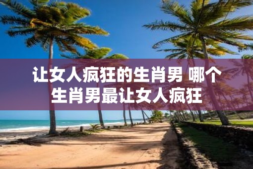 让女人疯狂的生肖男 哪个生肖男最让女人疯狂