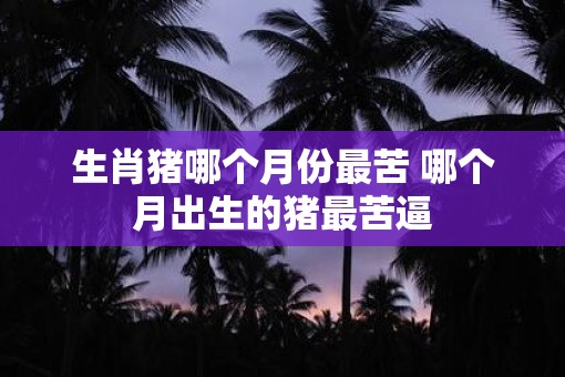 生肖猪哪个月份最苦 哪个月出生的猪最苦逼