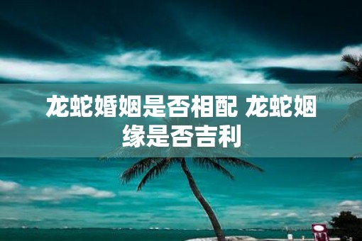 龙蛇婚姻是否相配 龙蛇姻缘是否吉利