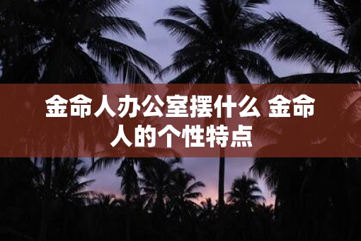 金命人办公室摆什么 金命人的个性特点