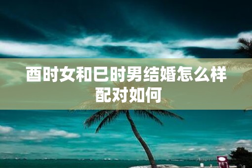 酉时女和巳时男结婚怎么样 配对如何