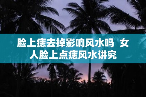 脸上痣去掉影响风水吗  女人脸上点痣风水讲究