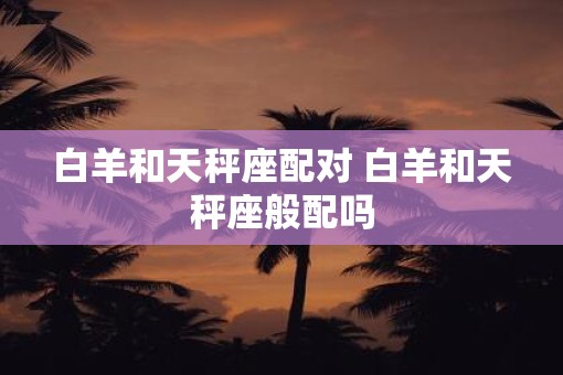 白羊和天秤座配对 白羊和天秤座般配吗