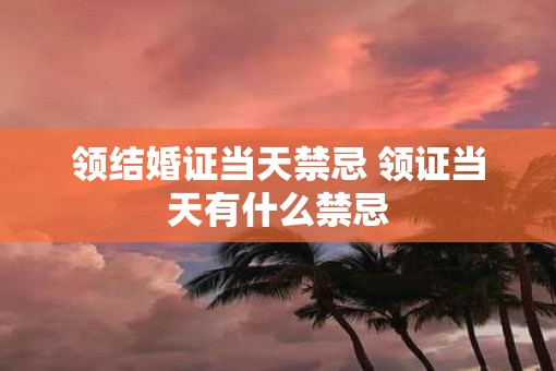 领结婚证当天禁忌 领证当天有什么禁忌