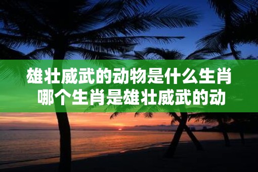 雄壮威武的动物是什么生肖 哪个生肖是雄壮威武的动物