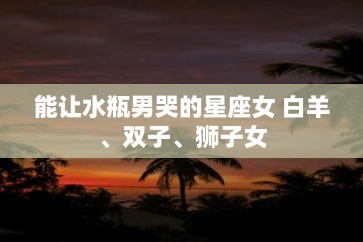 能让水瓶男哭的星座女 白羊、双子、狮子女