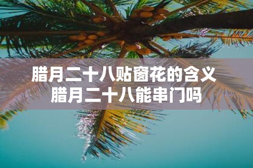 腊月二十八贴窗花的含义 腊月二十八能串门吗