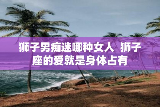狮子男痴迷哪种女人  狮子座的爱就是身体占有