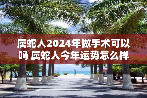 属蛇人2025年做手术可以吗 属蛇人今年运势怎么样
