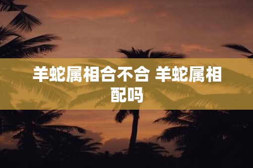 羊蛇属相合不合 羊蛇属相配吗