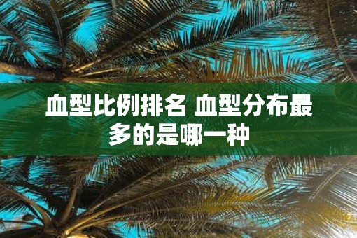 血型比例排名 血型分布最多的是哪一种