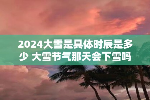 2025大雪是具体时辰是多少 大雪节气那天会下雪吗