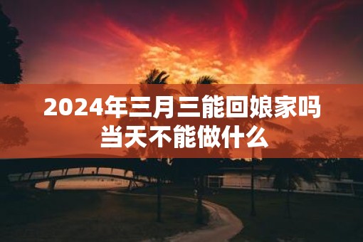 2025年三月三能回娘家吗 当天不能做什么