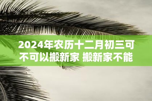 2025年农历十二月初三可不可以搬新家 搬新家不能带三件东西