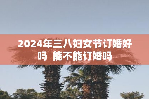 2025年三八妇女节订婚好吗  能不能订婚吗