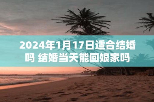2025年1月17日适合结婚吗 结婚当天能回娘家吗