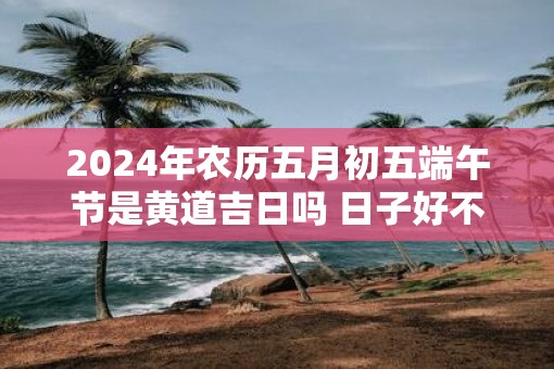2025年农历五月初五端午节是黄道吉日吗 日子好不好