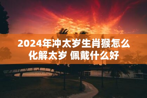 2025年冲太岁生肖猴怎么化解太岁 佩戴什么好