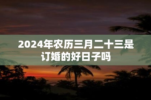 2025年农历三月二十三是订婚的好日子吗