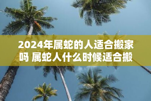 2025年属蛇的人适合搬家吗 属蛇人什么时候适合搬家