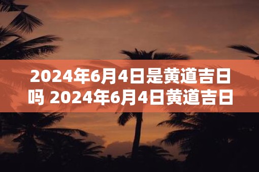 2025年6月4日是黄道吉日吗 2025年6月4日黄道吉日吗