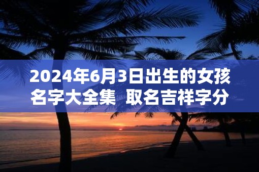 2025年6月3日出生的女孩名字大全集  取名吉祥字分享