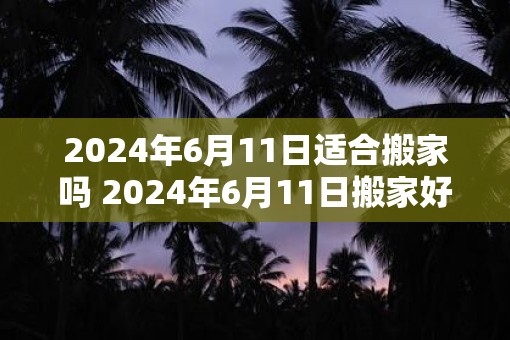 2025年6月11日适合搬家吗 2025年6月11日搬家好吗