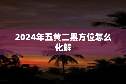 2025年五黄二黑方位怎么化解 2025年五黄二黑方位怎么化解