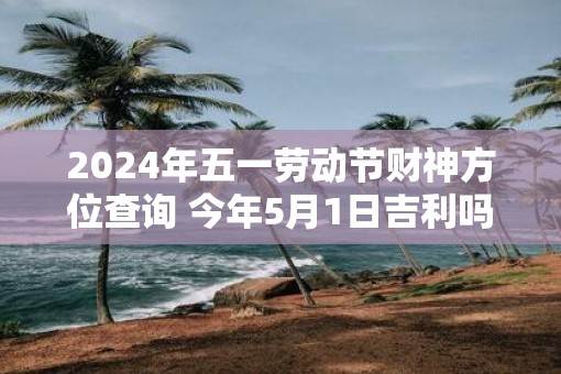 2025年五一劳动节财神方位查询 今年5月1日吉利吗