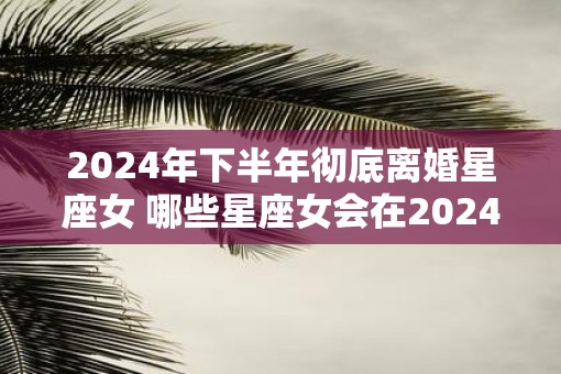 2025年下半年彻底离婚星座女 哪些星座女会在2025年下半年彻底离婚