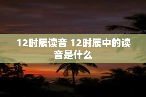 12时辰读音 12时辰中的读音是什么