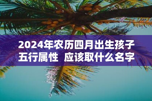 2025年农历四月出生孩子五行属性  应该取什么名字