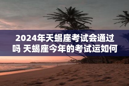 2025年天蝎座考试会通过吗 天蝎座今年的考试运如何