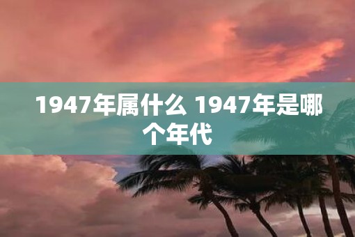 1947年属什么 1947年是哪个年代