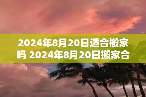 2025年8月20日适合搬家吗 2025年8月20日搬家合适吗