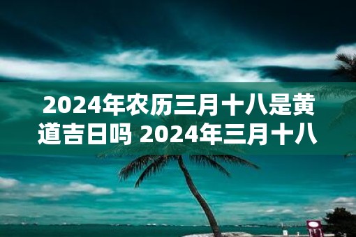 2025年农历三月十八是黄道吉日吗 2025年三月十八可选黄道吉日
