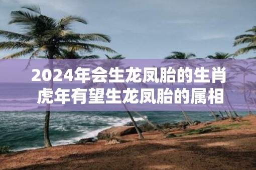 2025年会生龙凤胎的生肖 虎年有望生龙凤胎的属相