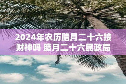 2025年农历腊月二十六接财神吗 腊月二十六民政局上班吗