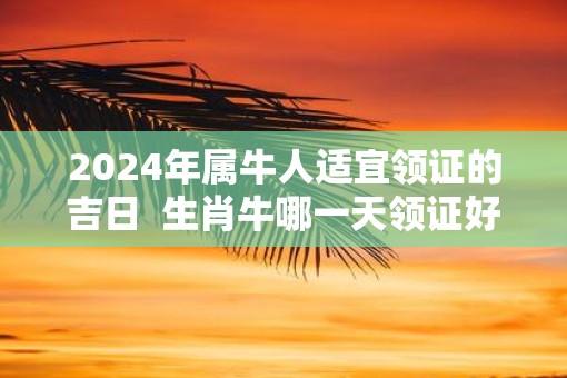 2025年属牛人适宜领证的吉日  生肖牛哪一天领证好