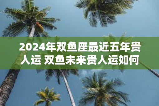 2025年双鱼座最近五年贵人运 双鱼未来贵人运如何